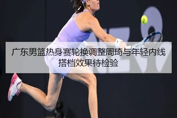 广东男篮热身赛轮换调整周琦与年轻内线搭档效果待检验