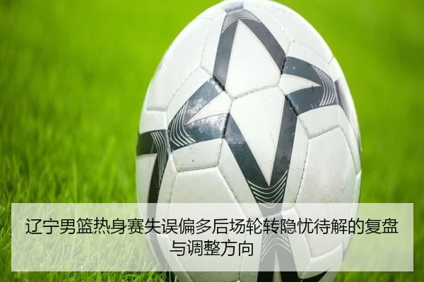 辽宁男篮热身赛失误偏多后场轮转隐忧待解的复盘与调整方向