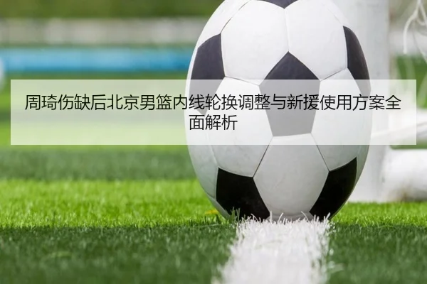 周琦伤缺后北京男篮内线轮换调整与新援使用方案全面解析 | bet365app
